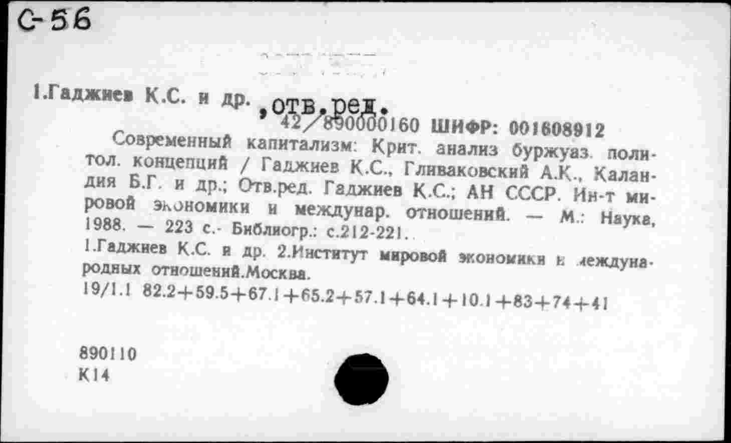 ﻿С-56
‘ Гаджие. К.С. и др. АТВ.реД.
42/890000160 ШИФР: 001608912
Современный капитализм: Крит, анализ буржуаз поли-дия' БГНЦиП?1Й птГаДЖИег® К С-’ ^«ваковский А.К, Калан-5“” ?•Г и ДР- °тв.ред. Гаджиев КС.; АН СССР. Ин-т ми-X Э2«ТкИнИ МеЖДУНаР‘ ОТНОшений ~ М Наука. 1У88. — 223 с.- Библиогр.: с.212-221.	7
1.Гаджиев К.С. и др. 2.Институт мировой экономики ь международных отношений.Москва.	ЖДУ а
19/1.1 82.2-4-59.5-1-67.1+65.2+57.14-64.14-10.14-83+74+41
890110 К14